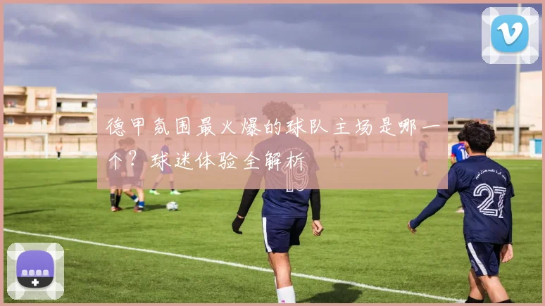 德甲氛围最火爆的球队主场是哪一个？球迷体验全解析