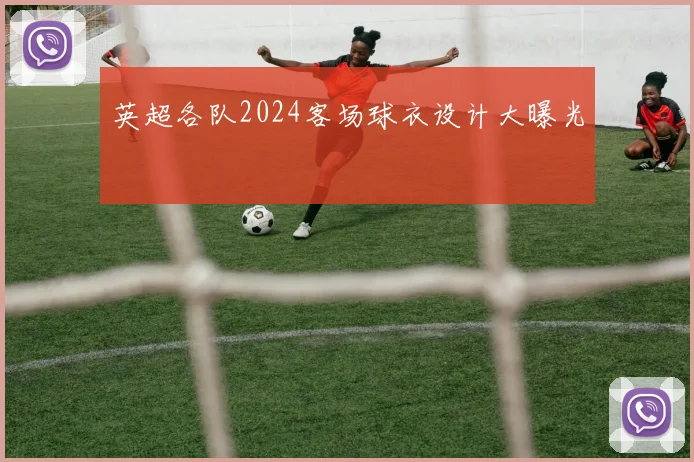 英超各队2024客场球衣设计大曝光