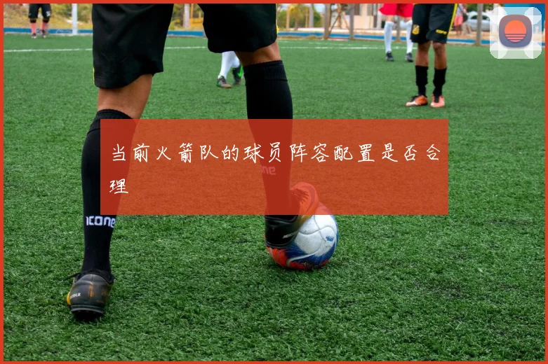 当前火箭队的球员阵容配置是否合理